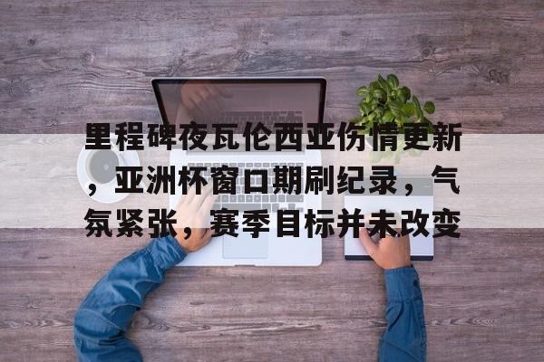 九游电脑版-关于里程碑夜瓦伦西亚伤情更新，亚洲杯窗口期刷纪录，气氛紧张，赛季目标并未改变的信息
