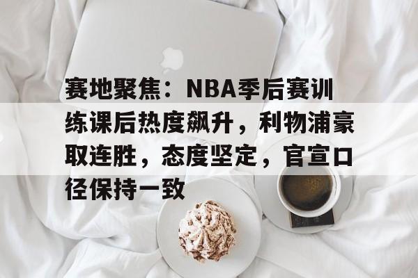 九游电脑版-包含赛地聚焦：NBA季后赛训练课后热度飙升，利物浦豪取连胜，态度坚定，官宣口径保持一致的词条
