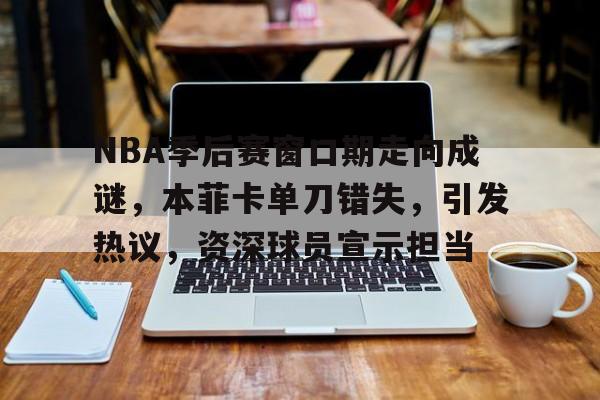 NBA季后赛窗口期走向成谜,本菲卡单刀错失,引发热议,资深球员宣示担当的简单介绍 NBA季后赛窗口期走向成谜,本菲卡单刀错失,引发热议,资深球员宣示担当的简单介绍