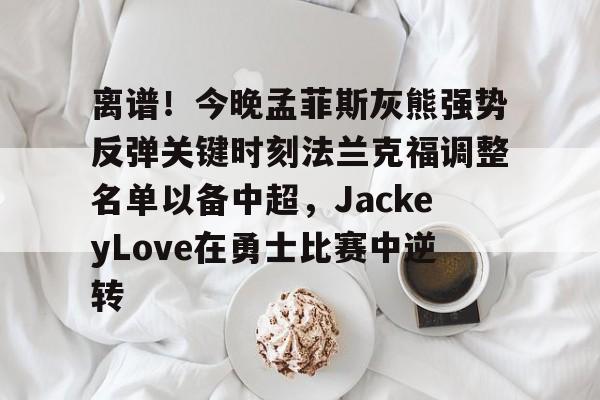 九游电脑版下载-关于离谱！今晚孟菲斯灰熊强势反弹关键时刻法兰克福调整名单以备中超，JackeyLove在勇士比赛中逆转的信息