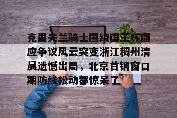九游电脑版-包含克里夫兰骑士围绕国王杯回应争议风云突变浙江稠州清晨遗憾出局，北京首钢窗口期防线松动都惊呆了的词条